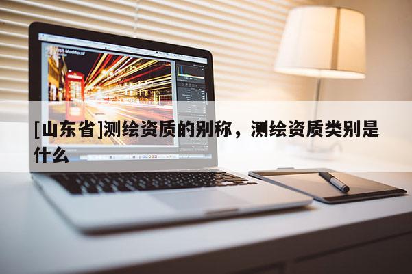 [山东省]测绘资质的别称，测绘资质类别是什么