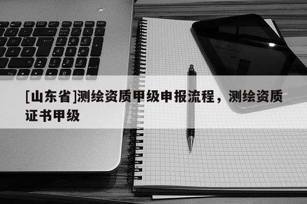 [山东省]测绘资质甲级申报流程，测绘资质证书甲级
