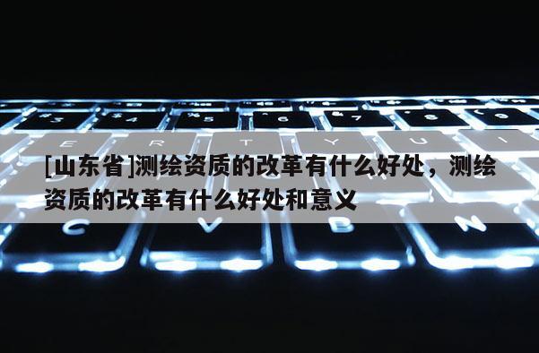[山东省]测绘资质的改革有什么好处，测绘资质的改革有什么好处和意义