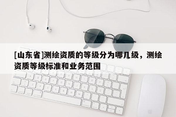 [山东省]测绘资质的等级分为哪几级，测绘资质等级标准和业务范围