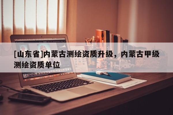 [山东省]内蒙古测绘资质升级，内蒙古甲级测绘资质单位