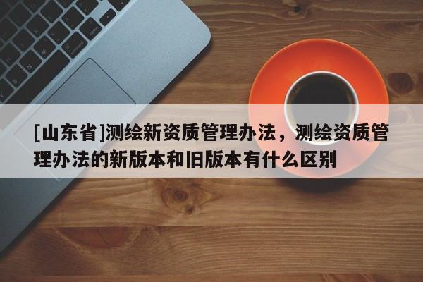 [山东省]测绘新资质管理办法，测绘资质管理办法的新版本和旧版本有什么区别