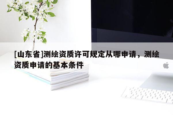 [山东省]测绘资质许可规定从哪申请，测绘资质申请的基本条件