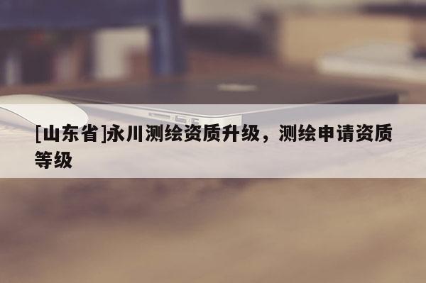 [山东省]永川测绘资质升级，测绘申请资质等级