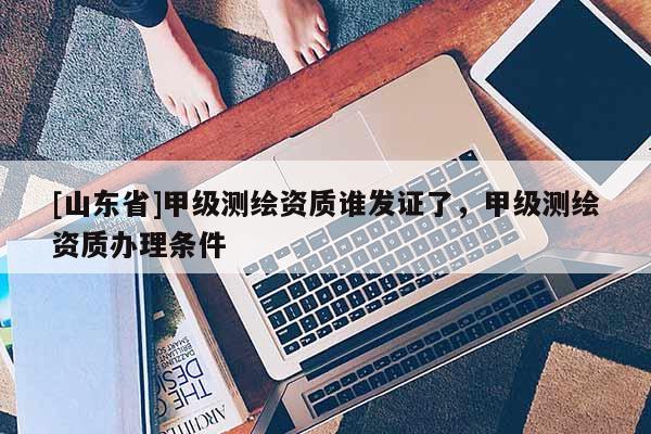 [山东省]甲级测绘资质谁发证了，甲级测绘资质办理条件