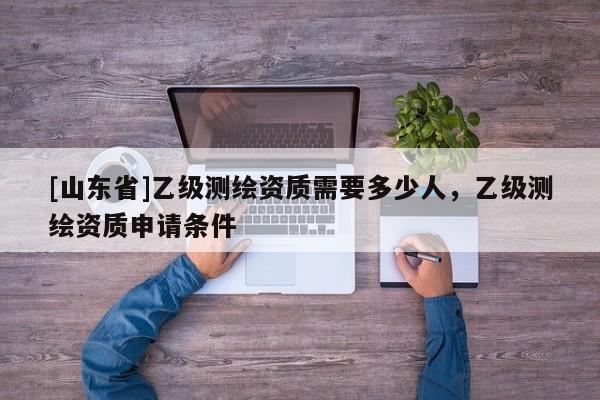 [山东省]乙级测绘资质需要多少人，乙级测绘资质申请条件