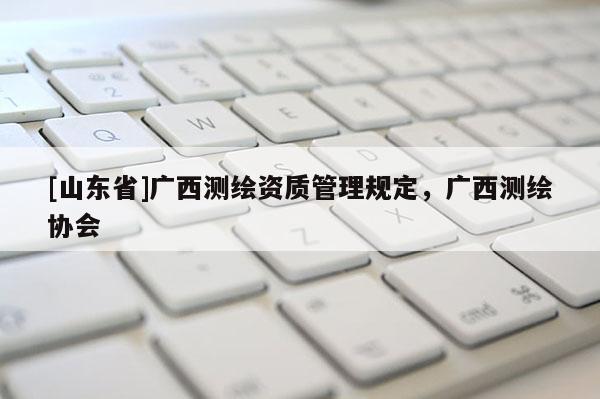 [山东省]广西测绘资质管理规定，广西测绘协会