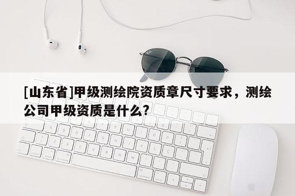 [山东省]甲级测绘院资质章尺寸要求，测绘公司甲级资质是什么?