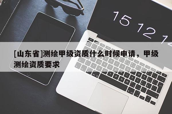 [山东省]测绘甲级资质什么时候申请，甲级测绘资质要求
