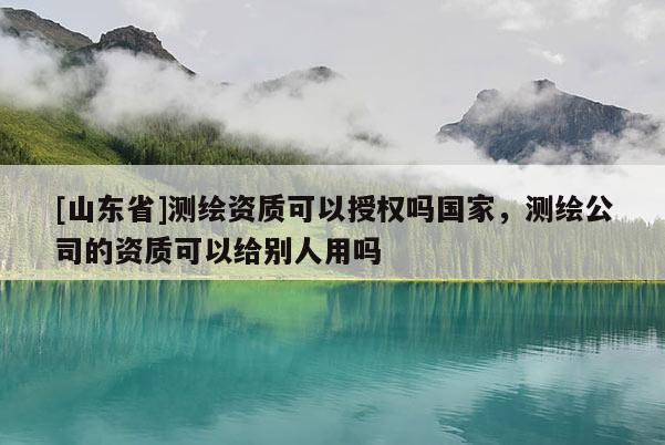 [山东省]测绘资质可以授权吗国家，测绘公司的资质可以给别人用吗