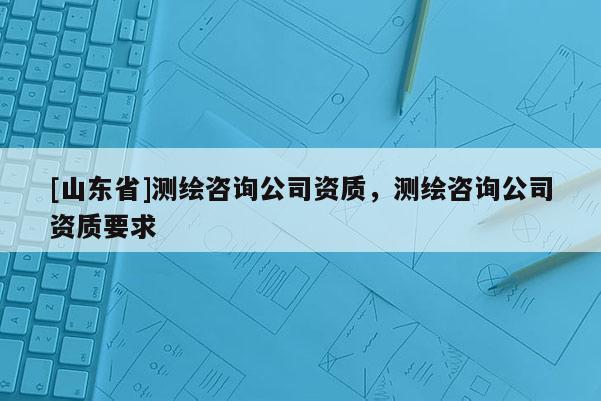 [山东省]测绘咨询公司资质，测绘咨询公司资质要求