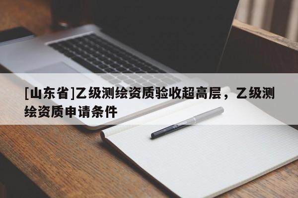 [山东省]乙级测绘资质验收超高层，乙级测绘资质申请条件