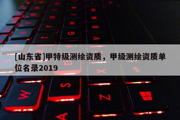 [山东省]甲特级测绘资质，甲级测绘资质单位名录2019