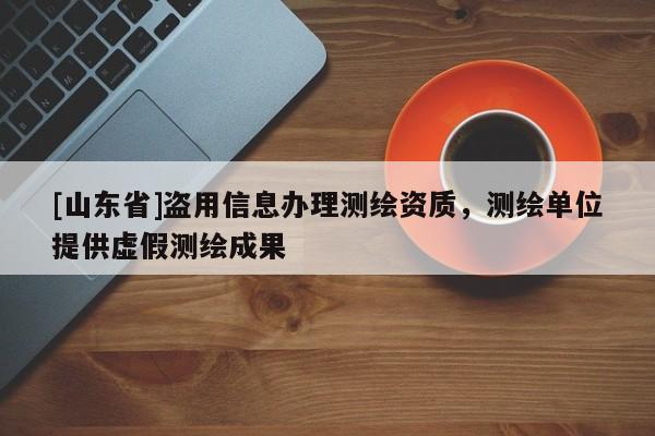 [山东省]盗用信息办理测绘资质，测绘单位提供虚假测绘成果