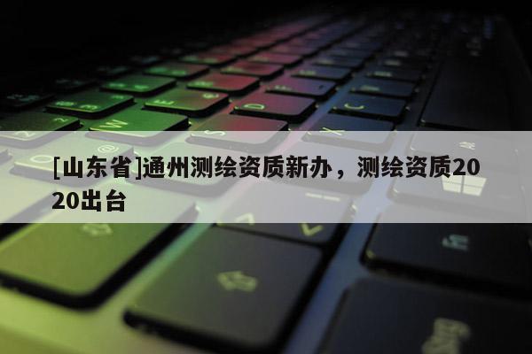 [山东省]通州测绘资质新办，测绘资质2020出台