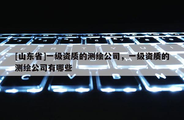 [山东省]一级资质的测绘公司，一级资质的测绘公司有哪些