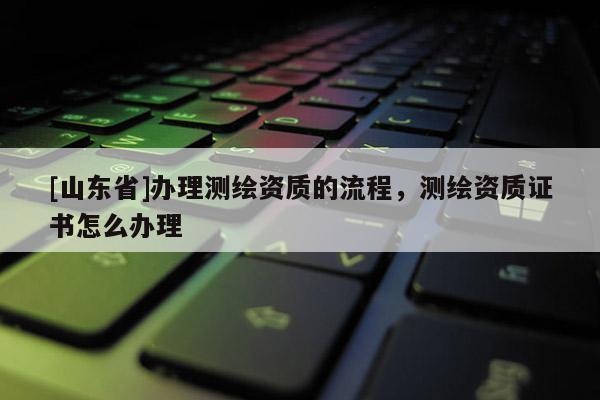 [山东省]办理测绘资质的流程，测绘资质证书怎么办理