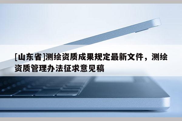 [山东省]测绘资质成果规定最新文件，测绘资质管理办法征求意见稿