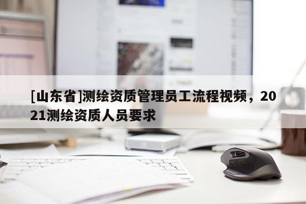 [山东省]测绘资质管理员工流程视频，2021测绘资质人员要求