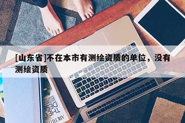 [山东省]不在本市有测绘资质的单位，没有测绘资质
