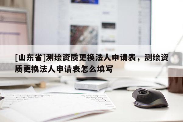 [山东省]测绘资质更换法人申请表，测绘资质更换法人申请表怎么填写
