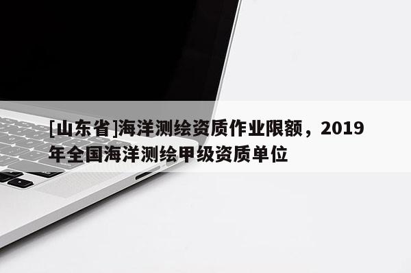 [山东省]海洋测绘资质作业限额，2019年全国海洋测绘甲级资质单位