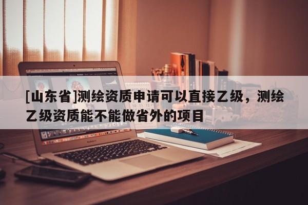 [山东省]测绘资质申请可以直接乙级，测绘乙级资质能不能做省外的项目