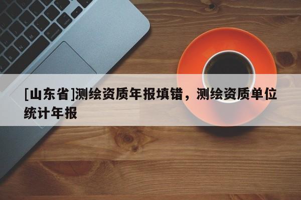 [山东省]测绘资质年报填错，测绘资质单位统计年报