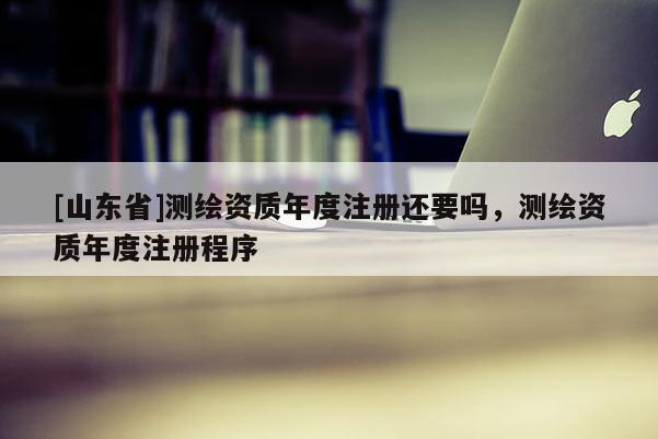 [山东省]测绘资质年度注册还要吗，测绘资质年度注册程序