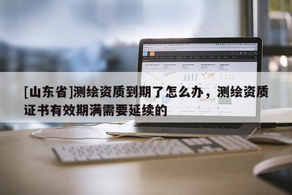 [山东省]测绘资质到期了怎么办，测绘资质证书有效期满需要延续的