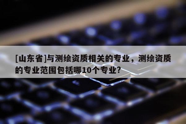 [山东省]与测绘资质相关的专业，测绘资质的专业范围包括哪10个专业?