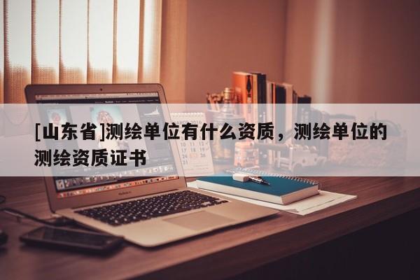 [山东省]测绘单位有什么资质，测绘单位的测绘资质证书