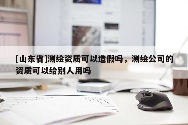 [山东省]测绘资质可以造假吗，测绘公司的资质可以给别人用吗