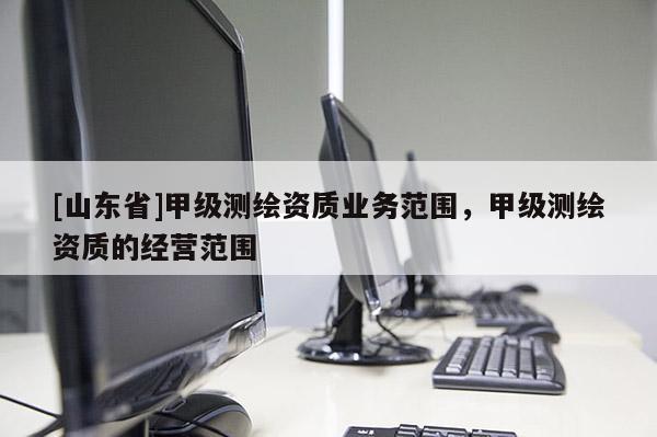 [山东省]甲级测绘资质业务范围，甲级测绘资质的经营范围