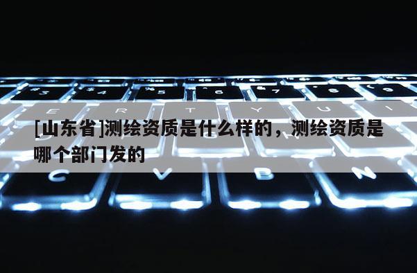 [山东省]测绘资质是什么样的，测绘资质是哪个部门发的