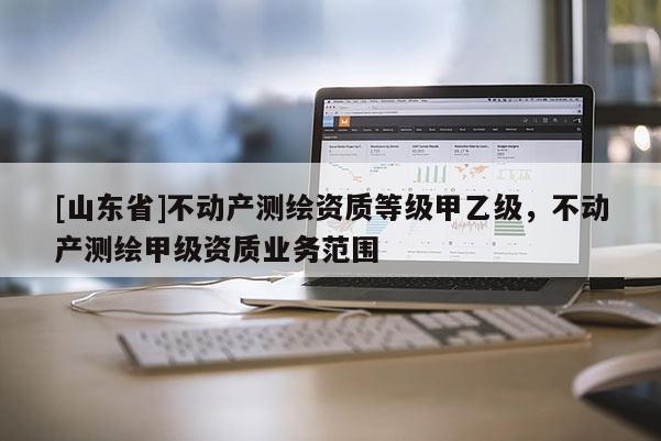 [山东省]不动产测绘资质等级甲乙级，不动产测绘甲级资质业务范围