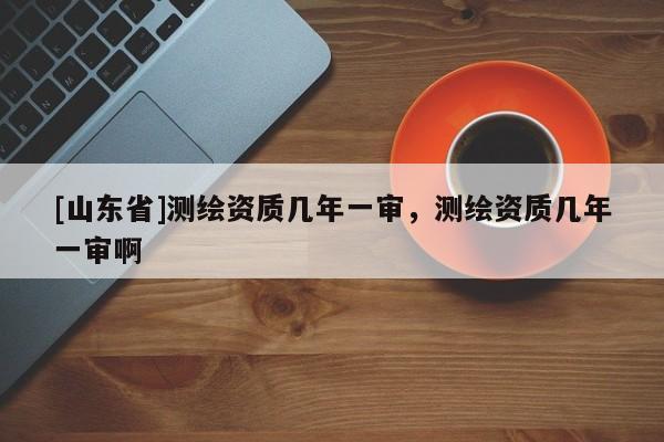 [山东省]测绘资质几年一审，测绘资质几年一审啊