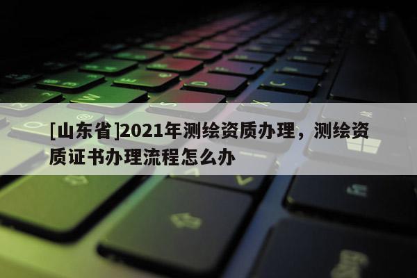[山东省]2021年测绘资质办理，测绘资质证书办理流程怎么办