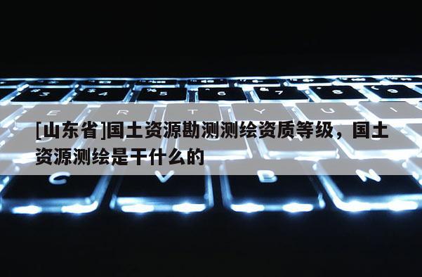 [山东省]国土资源勘测测绘资质等级，国土资源测绘是干什么的