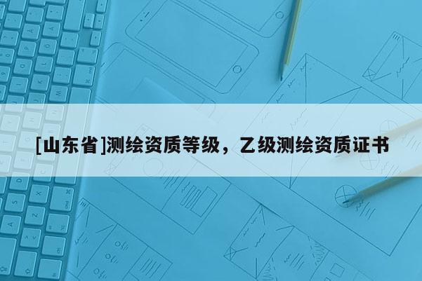 [山东省]测绘资质等级，乙级测绘资质证书