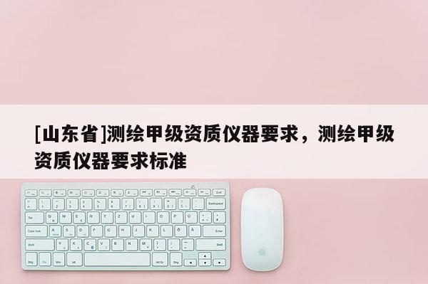 [山东省]测绘甲级资质仪器要求，测绘甲级资质仪器要求标准