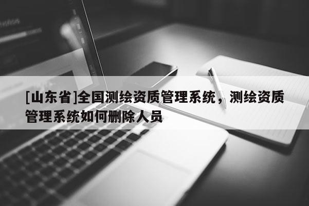 [山东省]全国测绘资质管理系统，测绘资质管理系统如何删除人员