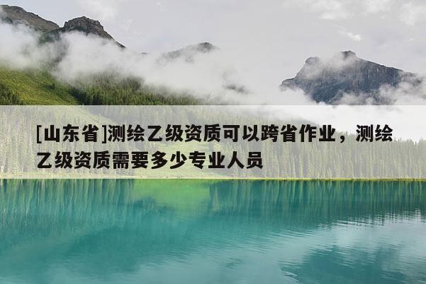 [山东省]测绘乙级资质可以跨省作业，测绘乙级资质需要多少专业人员
