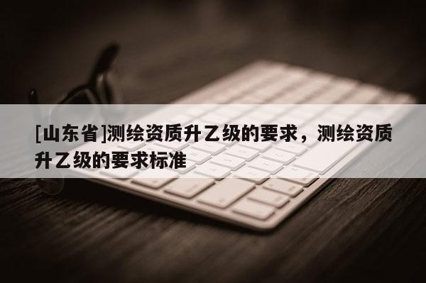 [山东省]测绘资质升乙级的要求，测绘资质升乙级的要求标准