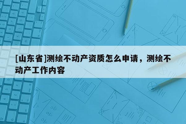 [山东省]测绘不动产资质怎么申请，测绘不动产工作内容