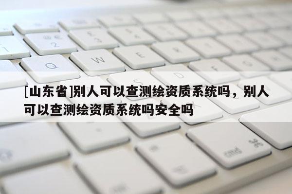 [山东省]别人可以查测绘资质系统吗，别人可以查测绘资质系统吗安全吗