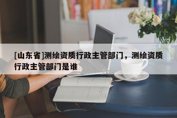 [山东省]测绘资质行政主管部门，测绘资质行政主管部门是谁