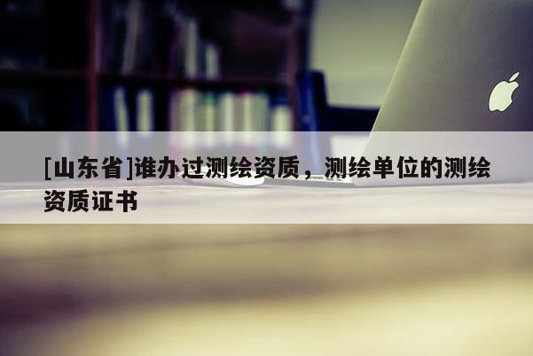 [山东省]谁办过测绘资质，测绘单位的测绘资质证书