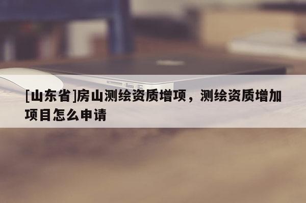 [山东省]房山测绘资质增项，测绘资质增加项目怎么申请