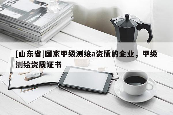 [山东省]国家甲级测绘a资质的企业，甲级测绘资质证书